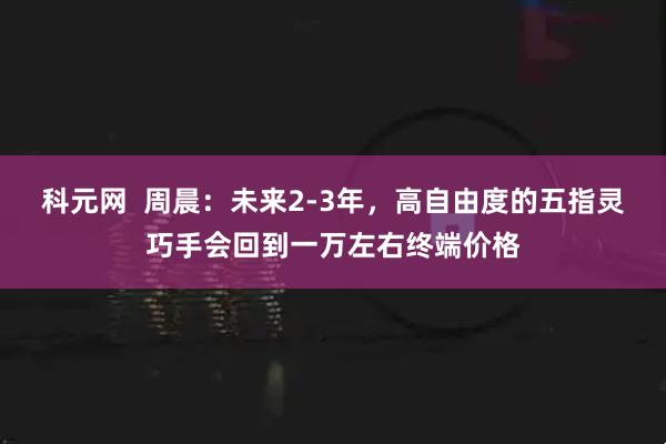 科元网  周晨：未来2-3年，高自由度的五指灵巧手会回到一万左右终端价格