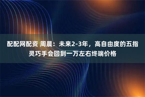 配配网配资 周晨：未来2-3年，高自由度的五指灵巧手会回到一万左右终端价格