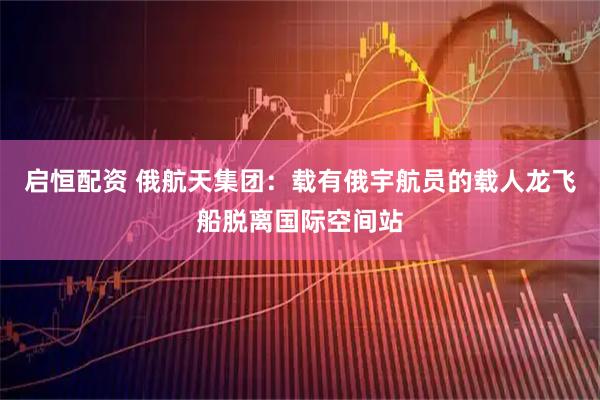 启恒配资 俄航天集团：载有俄宇航员的载人龙飞船脱离国际空间站