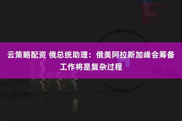 云策略配资 俄总统助理：俄美阿拉斯加峰会筹备工作将是复杂过程