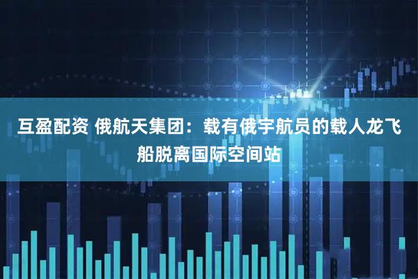 互盈配资 俄航天集团：载有俄宇航员的载人龙飞船脱离国际空间站