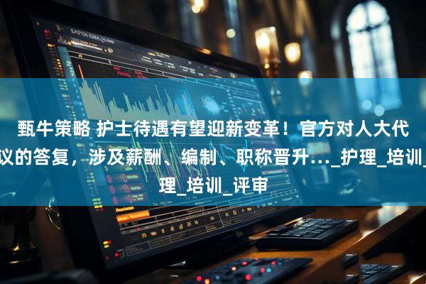 甄牛策略 护士待遇有望迎新变革！官方对人大代表建议的答复，涉及薪酬、编制、职称晋升…_护理_培训_评审