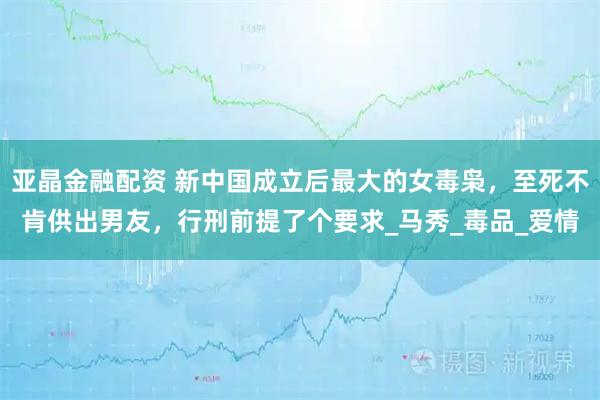 亚晶金融配资 新中国成立后最大的女毒枭，至死不肯供出男友，行刑前提了个要求_马秀_毒品_爱情