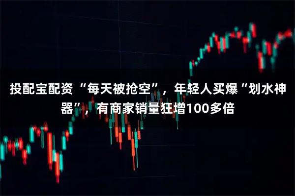 投配宝配资 “每天被抢空”，年轻人买爆“划水神器”，有商家销量狂增100多倍