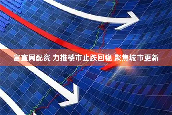 富宣网配资 力推楼市止跌回稳 聚焦城市更新