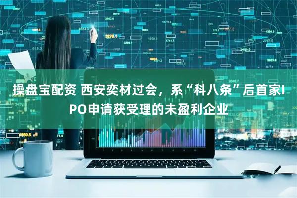 操盘宝配资 西安奕材过会，系“科八条”后首家IPO申请获受理的未盈利企业