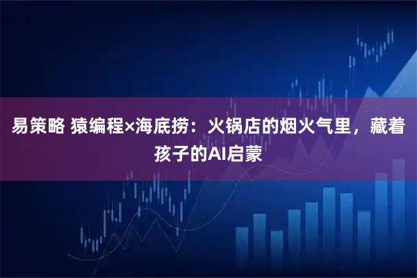 易策略 猿编程×海底捞：火锅店的烟火气里，藏着孩子的AI启蒙