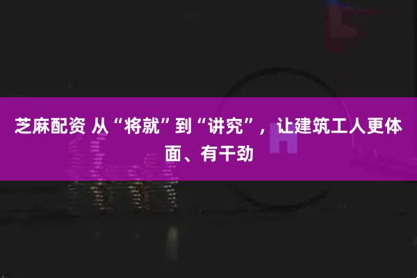 芝麻配资 从“将就”到“讲究”，让建筑工人更体面、有干劲