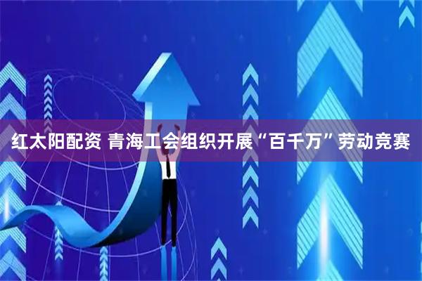 红太阳配资 青海工会组织开展“百千万”劳动竞赛