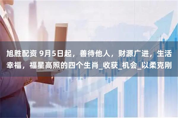 旭胜配资 9月5日起，善待他人，财源广进，生活幸福，福星高照的四个生肖_收获_机会_以柔克刚