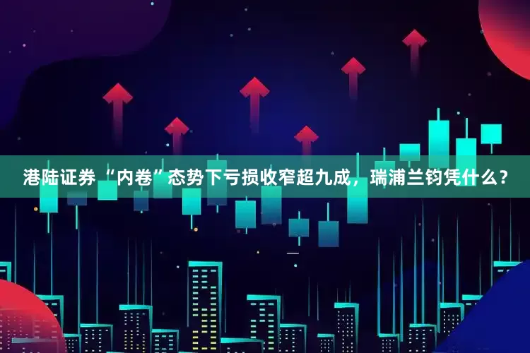 港陆证券 “内卷”态势下亏损收窄超九成，瑞浦兰钧凭什么？