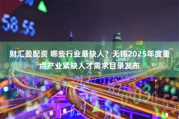 财汇盈配资 哪些行业最缺人？无锡2025年度重点产业紧缺人才需求目录发布