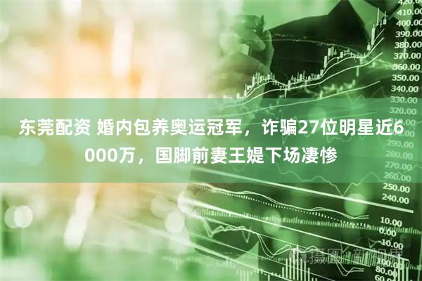 东莞配资 婚内包养奥运冠军，诈骗27位明星近6000万，国脚前妻王媞下场凄惨