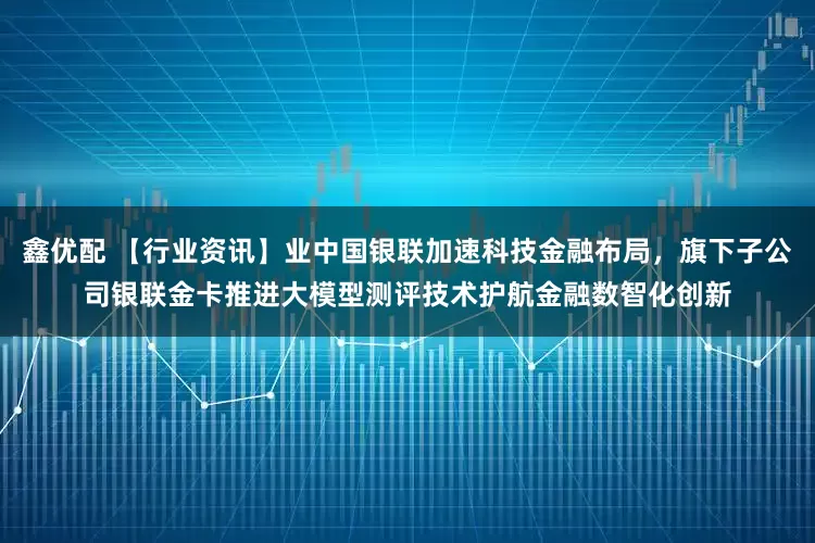 鑫优配 【行业资讯】业中国银联加速科技金融布局，旗下子公司银联金卡推进大模型测评技术护航金融数智化创新