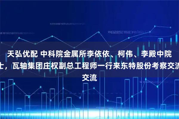 天弘优配 中科院金属所李依依、柯伟、李殿中院士，瓦轴集团庄权副总工程师一行来东特股份考察交流