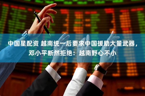 中国星配资 越南统一后要求中国援助大量武器，邓小平断然拒绝：越南野心不小