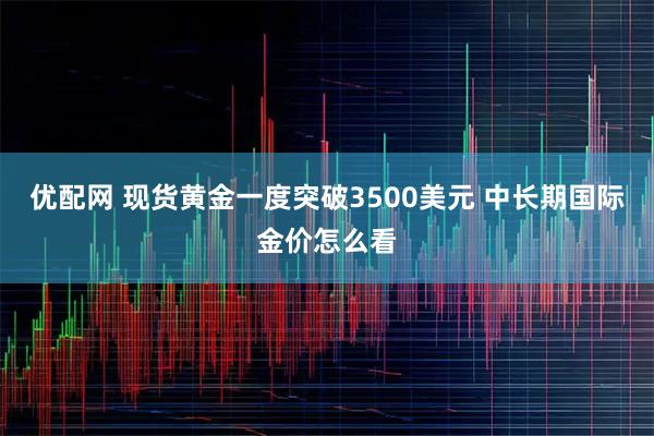 优配网 现货黄金一度突破3500美元 中长期国际金价怎么看
