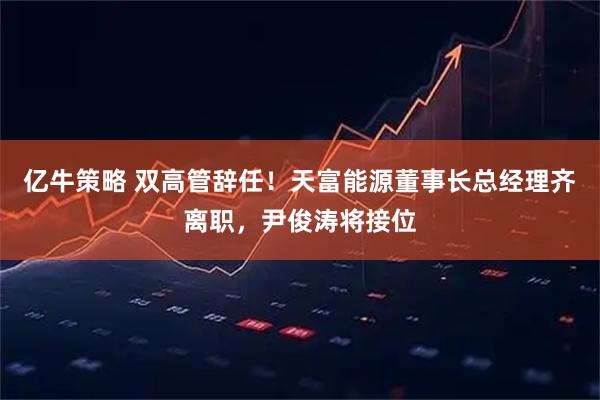 亿牛策略 双高管辞任！天富能源董事长总经理齐离职，尹俊涛将接位