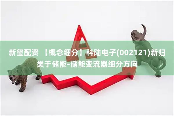 新玺配资 【概念细分】科陆电子(002121)新归类于储能-储能变流器细分方向