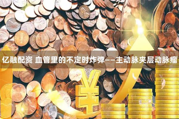 亿融配资 血管里的不定时炸弹——主动脉夹层动脉瘤