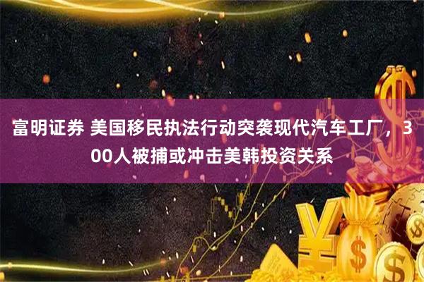 富明证券 美国移民执法行动突袭现代汽车工厂，300人被捕或冲击美韩投资关系