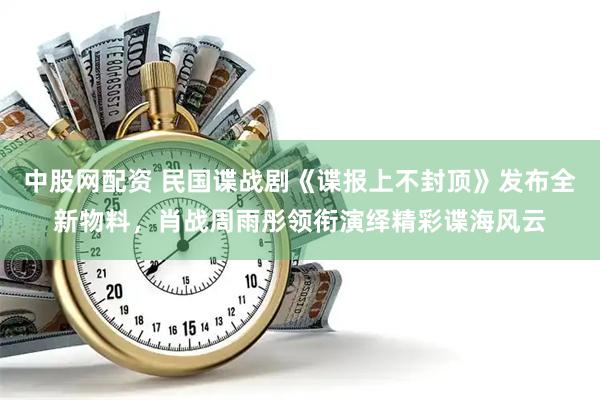 中股网配资 民国谍战剧《谍报上不封顶》发布全新物料，肖战周雨彤领衔演绎精彩谍海风云