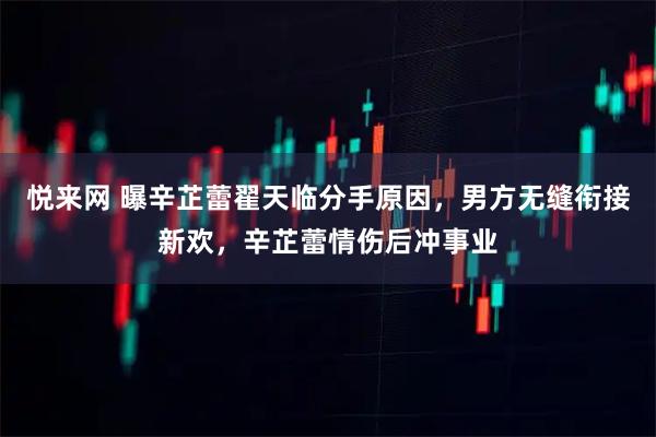 悦来网 曝辛芷蕾翟天临分手原因，男方无缝衔接新欢，辛芷蕾情伤后冲事业