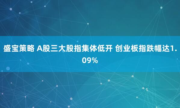 盛宝策略 A股三大股指集体低开 创业板指跌幅达1.09%