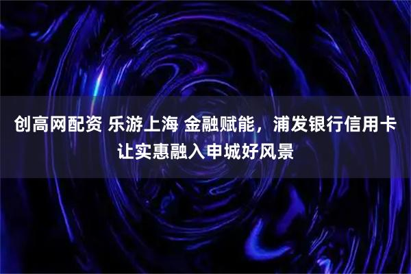 创高网配资 乐游上海 金融赋能，浦发银行信用卡让实惠融入申城好风景