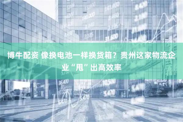 博牛配资 像换电池一样换货箱？贵州这家物流企业“甩”出高效率